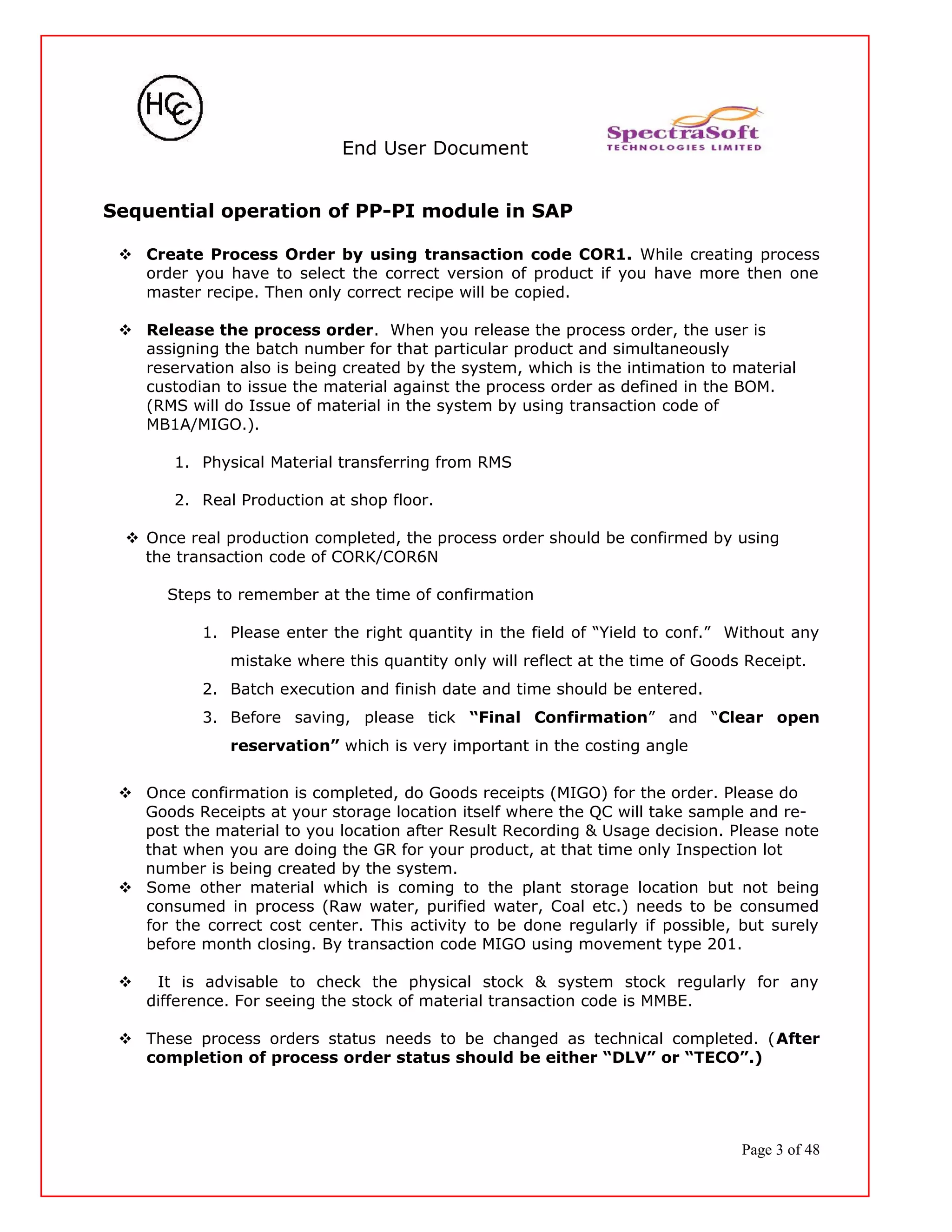 End User Document
Sequential operation of PP-PI module in SAP
 Create Process Order by using transaction code COR1. While creating process
order you have to select the correct version of product if you have more then one
master recipe. Then only correct recipe will be copied.
 Release the process order. When you release the process order, the user is
assigning the batch number for that particular product and simultaneously
reservation also is being created by the system, which is the intimation to material
custodian to issue the material against the process order as defined in the BOM.
(RMS will do Issue of material in the system by using transaction code of
MB1A/MIGO.).
1. Physical Material transferring from RMS
2. Real Production at shop floor.
 Once real production completed, the process order should be confirmed by using
the transaction code of CORK/COR6N
Steps to remember at the time of confirmation
1. Please enter the right quantity in the field of “Yield to conf.” Without any
mistake where this quantity only will reflect at the time of Goods Receipt.
2. Batch execution and finish date and time should be entered.
3. Before saving, please tick “Final Confirmation” and “Clear open
reservation” which is very important in the costing angle
 Once confirmation is completed, do Goods receipts (MIGO) for the order. Please do
Goods Receipts at your storage location itself where the QC will take sample and re-
post the material to you location after Result Recording & Usage decision. Please note
that when you are doing the GR for your product, at that time only Inspection lot
number is being created by the system.
 Some other material which is coming to the plant storage location but not being
consumed in process (Raw water, purified water, Coal etc.) needs to be consumed
for the correct cost center. This activity to be done regularly if possible, but surely
before month closing. By transaction code MIGO using movement type 201.
 It is advisable to check the physical stock & system stock regularly for any
difference. For seeing the stock of material transaction code is MMBE.
 These process orders status needs to be changed as technical completed. (After
completion of process order status should be either “DLV” or “TECO”.)
Page 3 of 48
 