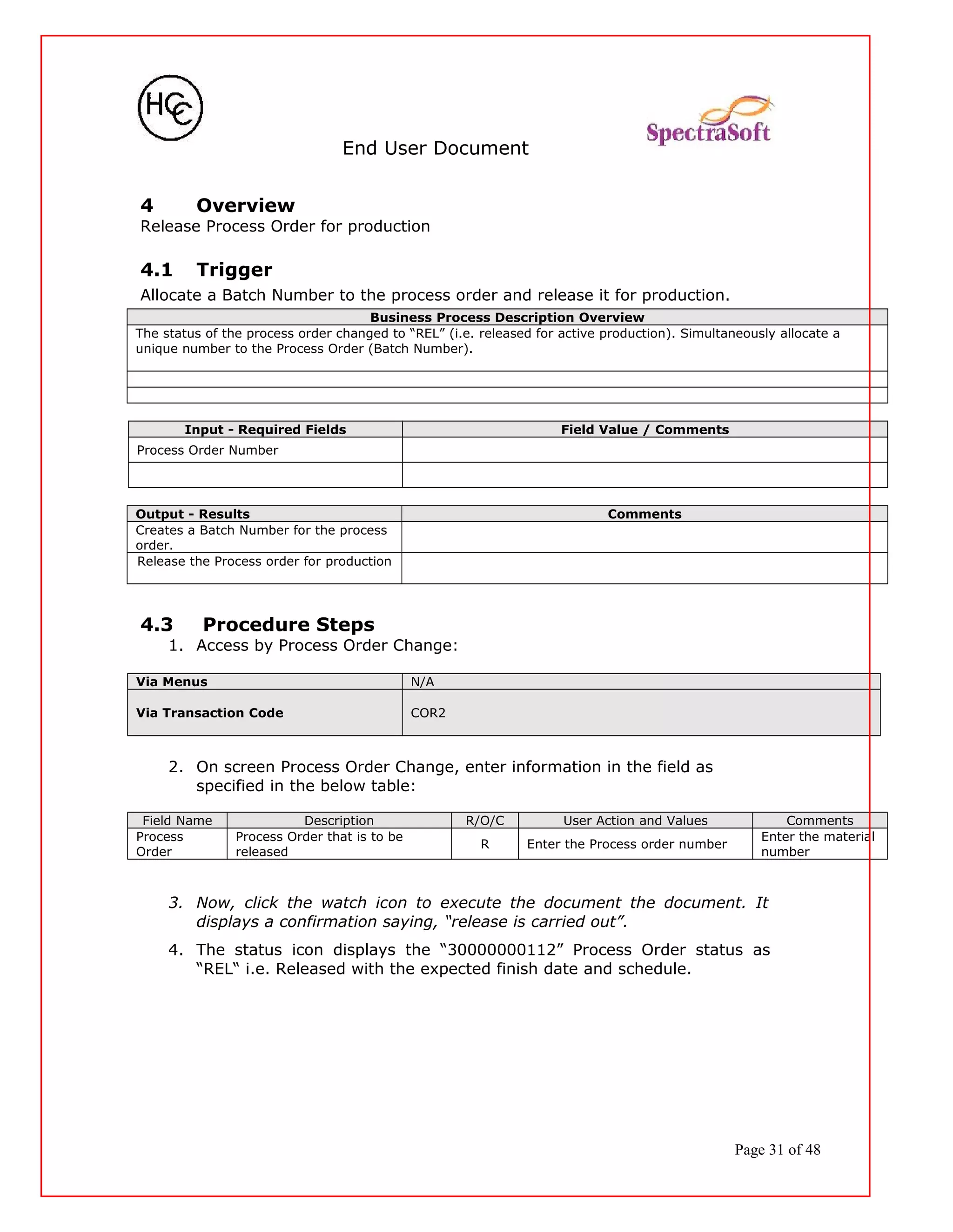 End User Document
4 Overview
Release Process Order for production
4.1 Trigger
Allocate a Batch Number to the process order and release it for production.
Business Process Description Overview
The status of the process order changed to “REL” (i.e. released for active production). Simultaneously allocate a
unique number to the Process Order (Batch Number).
Input - Required Fields Field Value / Comments
Process Order Number
Output - Results Comments
Creates a Batch Number for the process
order.
Release the Process order for production
4.3 Procedure Steps
1. Access by Process Order Change:
Via Menus N/A
Via Transaction Code COR2
2. On screen Process Order Change, enter information in the field as
specified in the below table:
Field Name Description R/O/C User Action and Values Comments
Process
Order
Process Order that is to be
released
R Enter the Process order number
Enter the material
number
3. Now, click the watch icon to execute the document the document. It
displays a confirmation saying, “release is carried out”.
4. The status icon displays the “30000000112” Process Order status as
“REL“ i.e. Released with the expected finish date and schedule.
Page 31 of 48
 