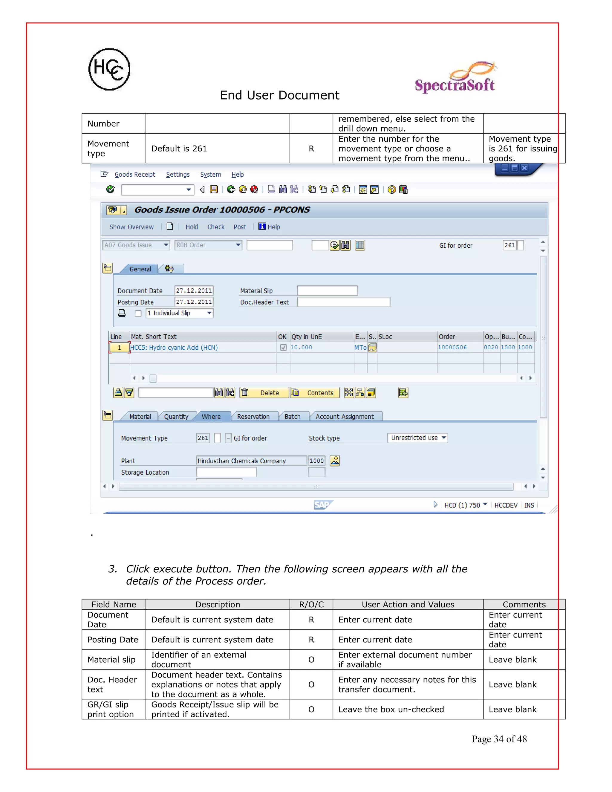 End User Document
Number
remembered, else select from the
drill down menu.
Movement
type
Default is 261 R
Enter the number for the
movement type or choose a
movement type from the menu..
Movement type
is 261 for issuing
goods.
.
3. Click execute button. Then the following screen appears with all the
details of the Process order.
Field Name Description R/O/C User Action and Values Comments
Document
Date
Default is current system date R Enter current date
Enter current
date
Posting Date Default is current system date R Enter current date
Enter current
date
Material slip
Identifier of an external
document
O
Enter external document number
if available
Leave blank
Doc. Header
text
Document header text. Contains
explanations or notes that apply
to the document as a whole.
O
Enter any necessary notes for this
transfer document.
Leave blank
GR/GI slip
print option
Goods Receipt/Issue slip will be
printed if activated.
O Leave the box un-checked Leave blank
Page 34 of 48
 
