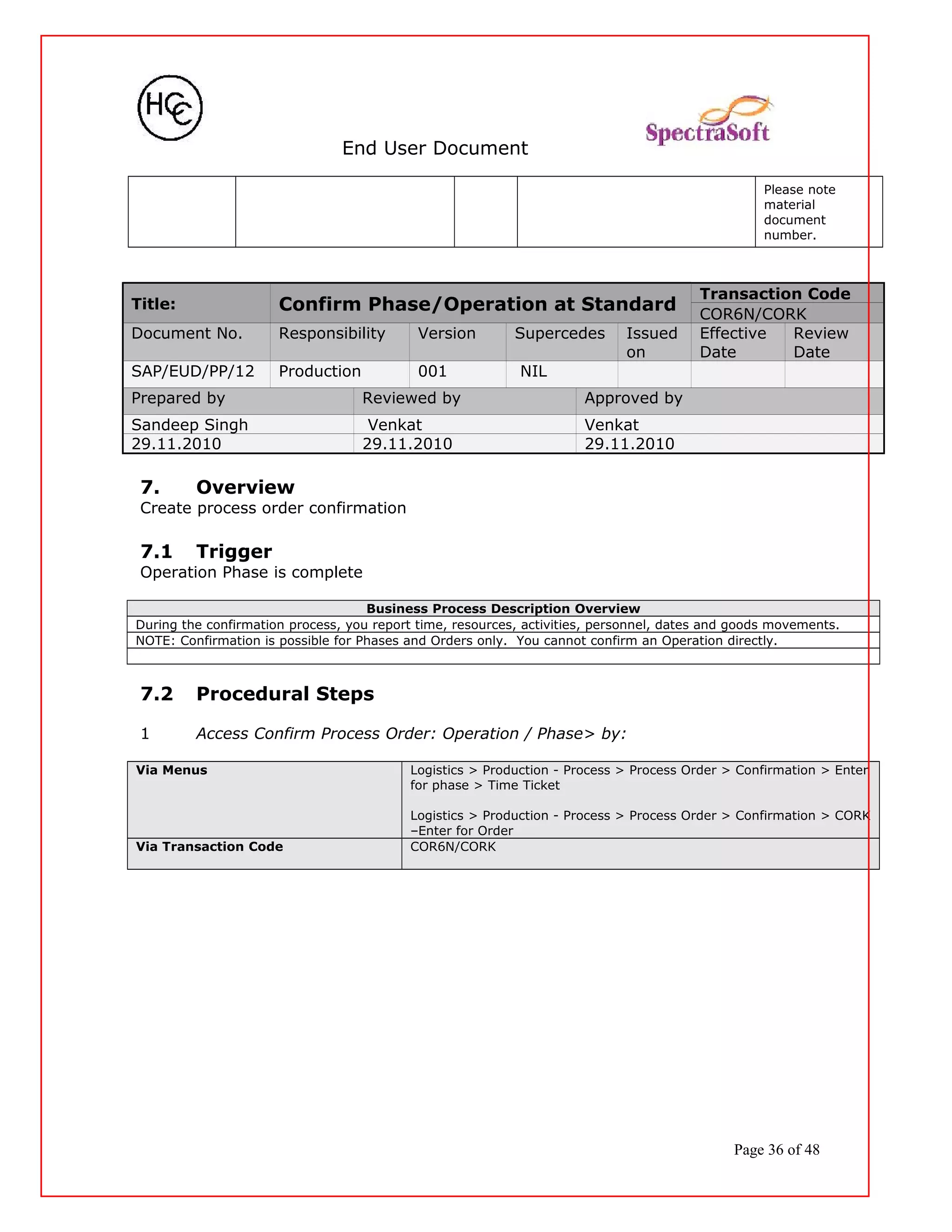 End User Document
Please note
material
document
number.
Title: Confirm Phase/Operation at Standard
Transaction Code
COR6N/CORK
Document No. Responsibility Version Supercedes Issued
on
Effective
Date
Review
Date
SAP/EUD/PP/12 Production 001 NIL
Prepared by Reviewed by Approved by
Sandeep Singh Venkat Venkat
29.11.2010 29.11.2010 29.11.2010
7. Overview
Create process order confirmation
7.1 Trigger
Operation Phase is complete
Business Process Description Overview
During the confirmation process, you report time, resources, activities, personnel, dates and goods movements.
NOTE: Confirmation is possible for Phases and Orders only. You cannot confirm an Operation directly.
7.2 Procedural Steps
1 Access Confirm Process Order: Operation / Phase> by:
Via Menus Logistics > Production - Process > Process Order > Confirmation > Enter
for phase > Time Ticket
Logistics > Production - Process > Process Order > Confirmation > CORK
–Enter for Order
Via Transaction Code COR6N/CORK
Page 36 of 48
 