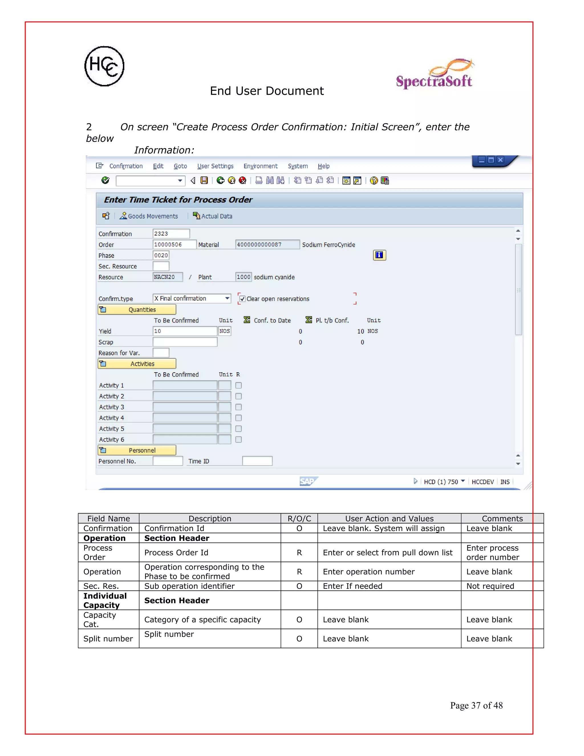 End User Document
2 On screen “Create Process Order Confirmation: Initial Screen”, enter the
below
Information:
Field Name Description R/O/C User Action and Values Comments
Confirmation Confirmation Id O Leave blank. System will assign Leave blank
Operation Section Header
Process
Order
Process Order Id R Enter or select from pull down list
Enter process
order number
Operation
Operation corresponding to the
Phase to be confirmed
R Enter operation number Leave blank
Sec. Res. Sub operation identifier O Enter If needed Not required
Individual
Capacity
Section Header
Capacity
Cat.
Category of a specific capacity O Leave blank Leave blank
Split number
Split number
O Leave blank Leave blank
Page 37 of 48
 