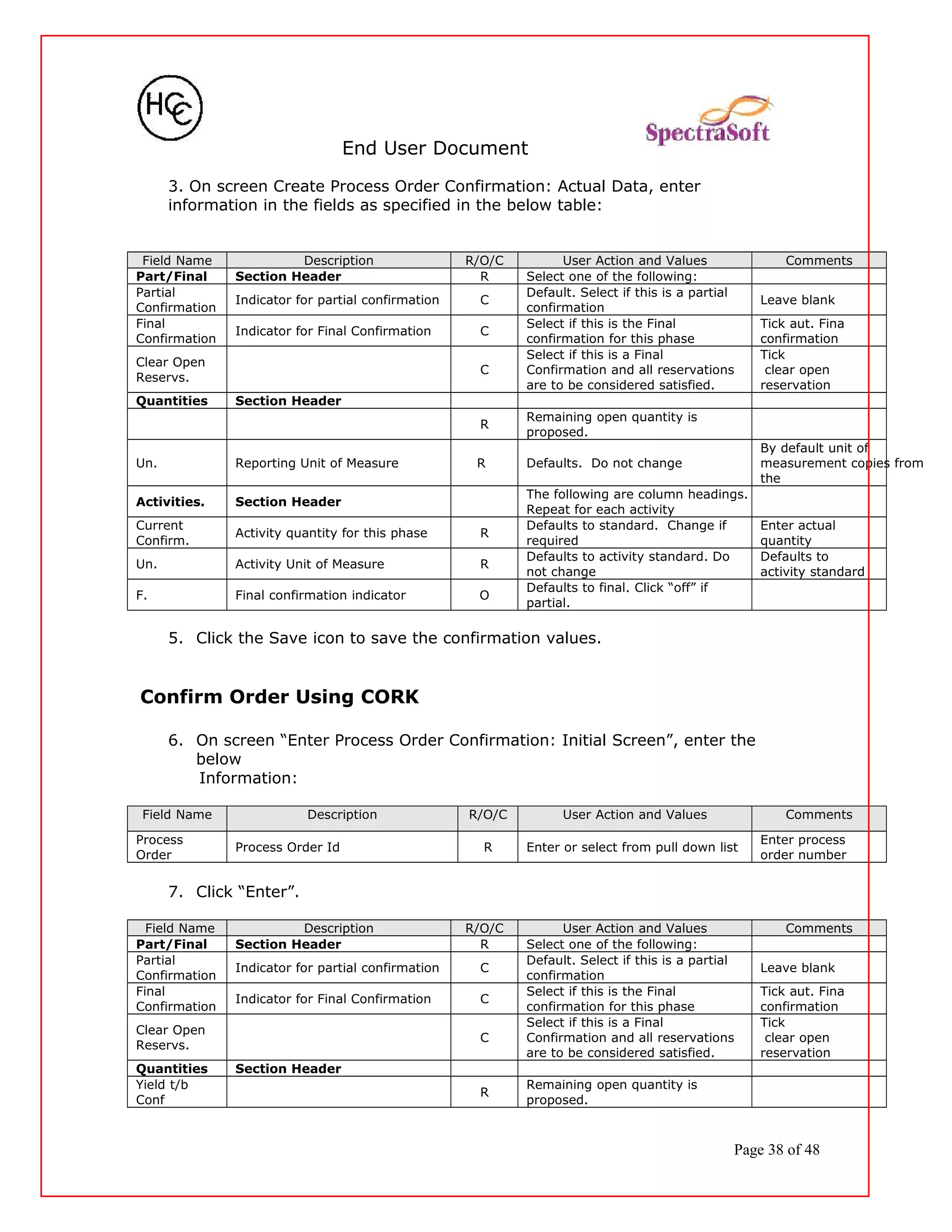 End User Document
3. On screen Create Process Order Confirmation: Actual Data, enter
information in the fields as specified in the below table:
Field Name Description R/O/C User Action and Values Comments
Part/Final Section Header R Select one of the following:
Partial
Confirmation
Indicator for partial confirmation C
Default. Select if this is a partial
confirmation
Leave blank
Final
Confirmation
Indicator for Final Confirmation C
Select if this is the Final
confirmation for this phase
Tick aut. Fina
confirmation
Clear Open
Reservs.
C
Select if this is a Final
Confirmation and all reservations
are to be considered satisfied.
Tick
clear open
reservation
Quantities Section Header
R
Remaining open quantity is
proposed.
Un. Reporting Unit of Measure R Defaults. Do not change
By default unit of
measurement copies from
the
Activities. Section Header
The following are column headings.
Repeat for each activity
Current
Confirm.
Activity quantity for this phase R
Defaults to standard. Change if
required
Enter actual
quantity
Un. Activity Unit of Measure R
Defaults to activity standard. Do
not change
Defaults to
activity standard
F. Final confirmation indicator O
Defaults to final. Click “off” if
partial.
5. Click the Save icon to save the confirmation values.
Confirm Order Using CORK
6. On screen “Enter Process Order Confirmation: Initial Screen”, enter the
below
Information:
Field Name Description R/O/C User Action and Values Comments
Process
Order
Process Order Id R Enter or select from pull down list
Enter process
order number
7. Click “Enter”.
Field Name Description R/O/C User Action and Values Comments
Part/Final Section Header R Select one of the following:
Partial
Confirmation
Indicator for partial confirmation C
Default. Select if this is a partial
confirmation
Leave blank
Final
Confirmation
Indicator for Final Confirmation C
Select if this is the Final
confirmation for this phase
Tick aut. Fina
confirmation
Clear Open
Reservs.
C
Select if this is a Final
Confirmation and all reservations
are to be considered satisfied.
Tick
clear open
reservation
Quantities Section Header
Yield t/b
Conf
R
Remaining open quantity is
proposed.
Page 38 of 48
 