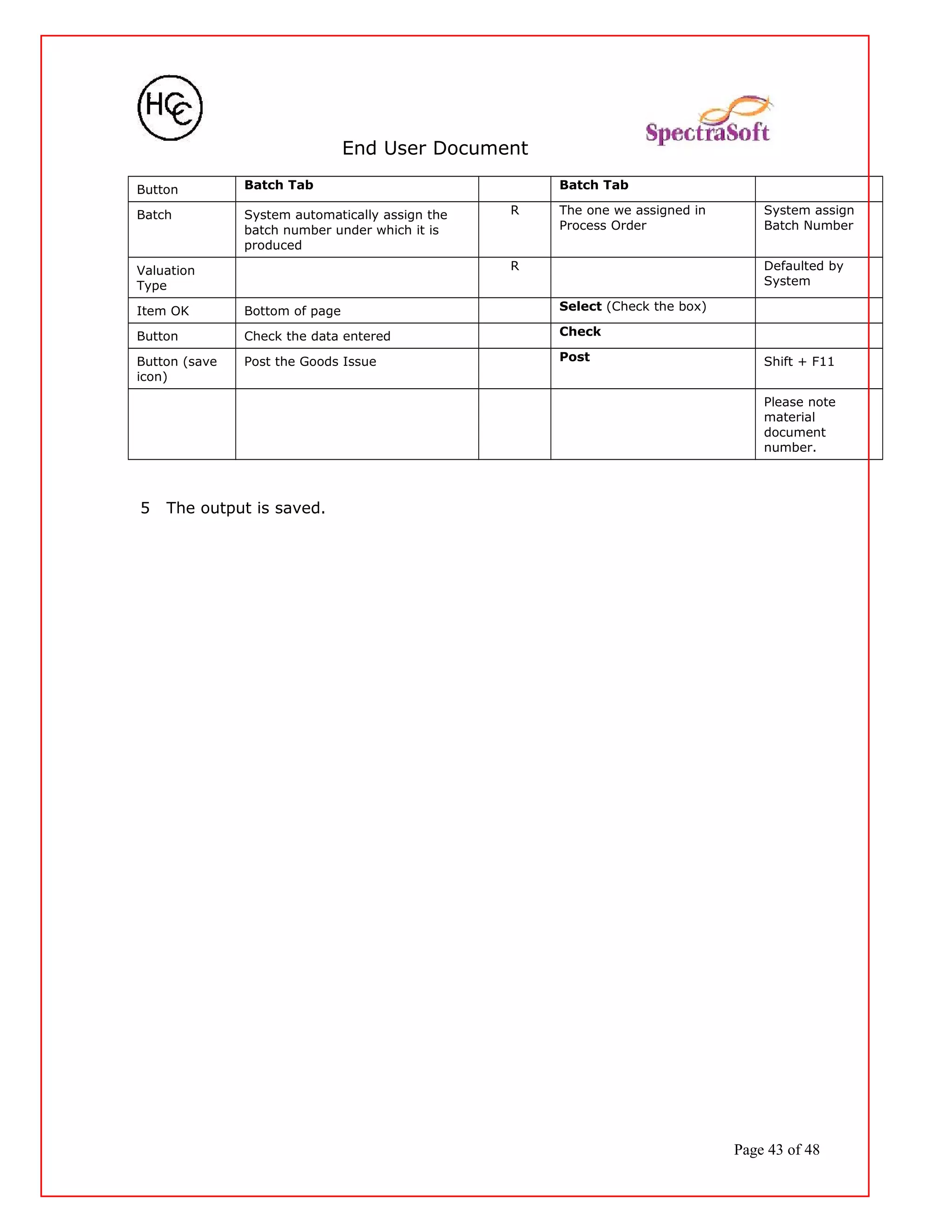 End User Document
Button Batch Tab Batch Tab
Batch System automatically assign the
batch number under which it is
produced
R The one we assigned in
Process Order
System assign
Batch Number
Valuation
Type
R Defaulted by
System
Item OK Bottom of page Select (Check the box)
Button Check the data entered Check
Button (save
icon)
Post the Goods Issue Post Shift + F11
Please note
material
document
number.
5 The output is saved.
Page 43 of 48
 