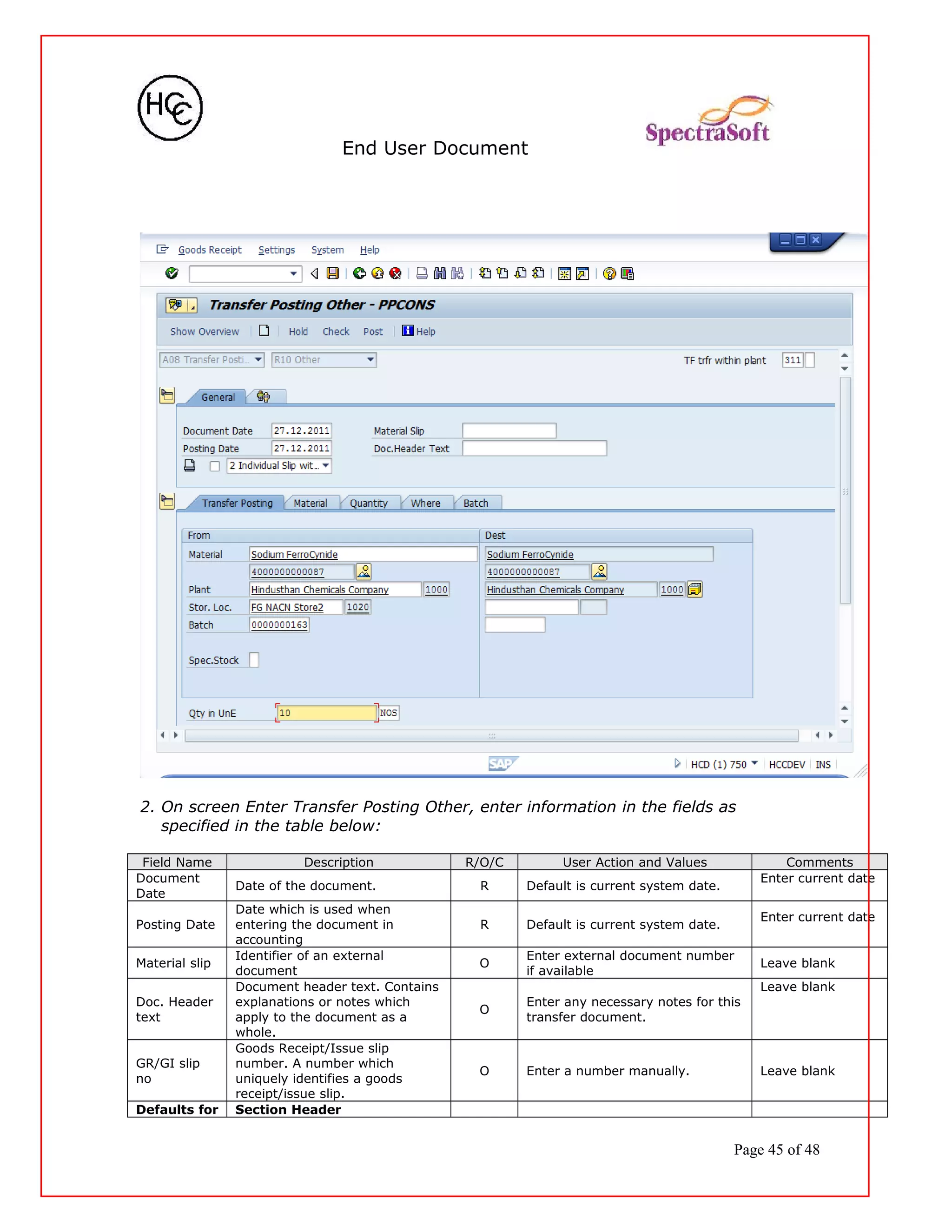End User Document
2. On screen Enter Transfer Posting Other, enter information in the fields as
specified in the table below:
Field Name Description R/O/C User Action and Values Comments
Document
Date
Date of the document. R Default is current system date.
Enter current date
Posting Date
Date which is used when
entering the document in
accounting
R Default is current system date.
Enter current date
Material slip
Identifier of an external
document
O
Enter external document number
if available
Leave blank
Doc. Header
text
Document header text. Contains
explanations or notes which
apply to the document as a
whole.
O
Enter any necessary notes for this
transfer document.
Leave blank
GR/GI slip
no
Goods Receipt/Issue slip
number. A number which
uniquely identifies a goods
receipt/issue slip.
O Enter a number manually. Leave blank
Defaults for Section Header
Page 45 of 48
 