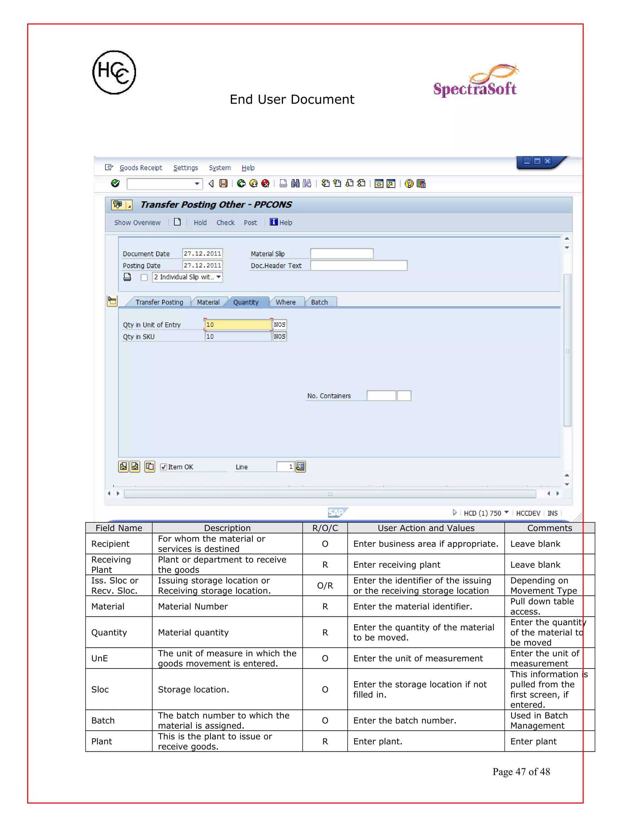 End User Document
Field Name Description R/O/C User Action and Values Comments
Recipient
For whom the material or
services is destined
O Enter business area if appropriate. Leave blank
Receiving
Plant
Plant or department to receive
the goods
R Enter receiving plant Leave blank
Iss. Sloc or
Recv. Sloc.
Issuing storage location or
Receiving storage location.
O/R
Enter the identifier of the issuing
or the receiving storage location
Depending on
Movement Type
Material Material Number R Enter the material identifier.
Pull down table
access.
Quantity Material quantity R
Enter the quantity of the material
to be moved.
Enter the quantity
of the material to
be moved
UnE
The unit of measure in which the
goods movement is entered.
O Enter the unit of measurement
Enter the unit of
measurement
Sloc Storage location. O
Enter the storage location if not
filled in.
This information is
pulled from the
first screen, if
entered.
Batch
The batch number to which the
material is assigned.
O Enter the batch number.
Used in Batch
Management
Plant
This is the plant to issue or
receive goods.
R Enter plant. Enter plant
Page 47 of 48
 