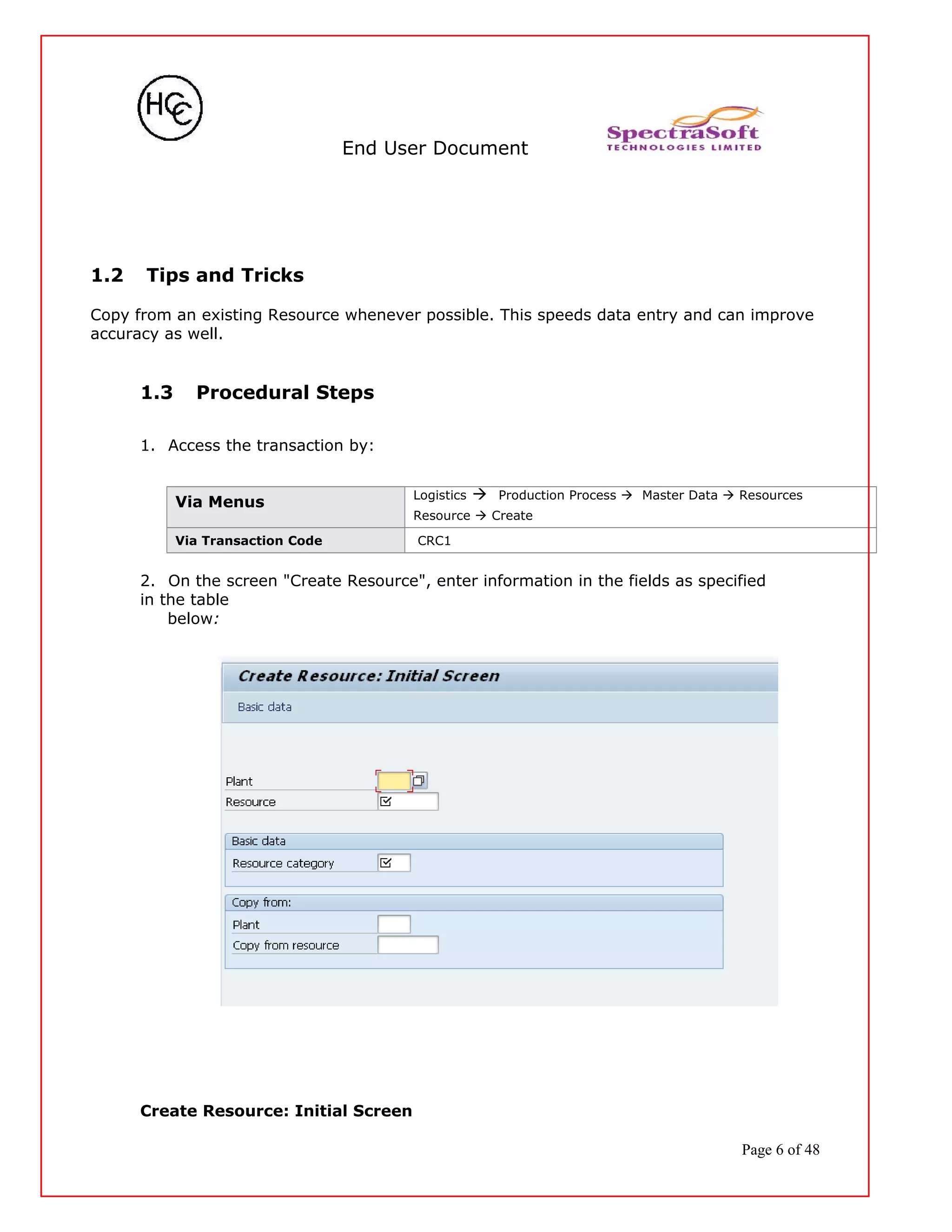 End User Document
1.2 Tips and Tricks
Copy from an existing Resource whenever possible. This speeds data entry and can improve
accuracy as well.
1.3 Procedural Steps
1. Access the transaction by:
Via Menus
Logistics  Production Process  Master Data  Resources
Resource  Create
Via Transaction Code CRC1
2. On the screen "Create Resource", enter information in the fields as specified
in the table
below:
Create Resource: Initial Screen
Page 6 of 48
 