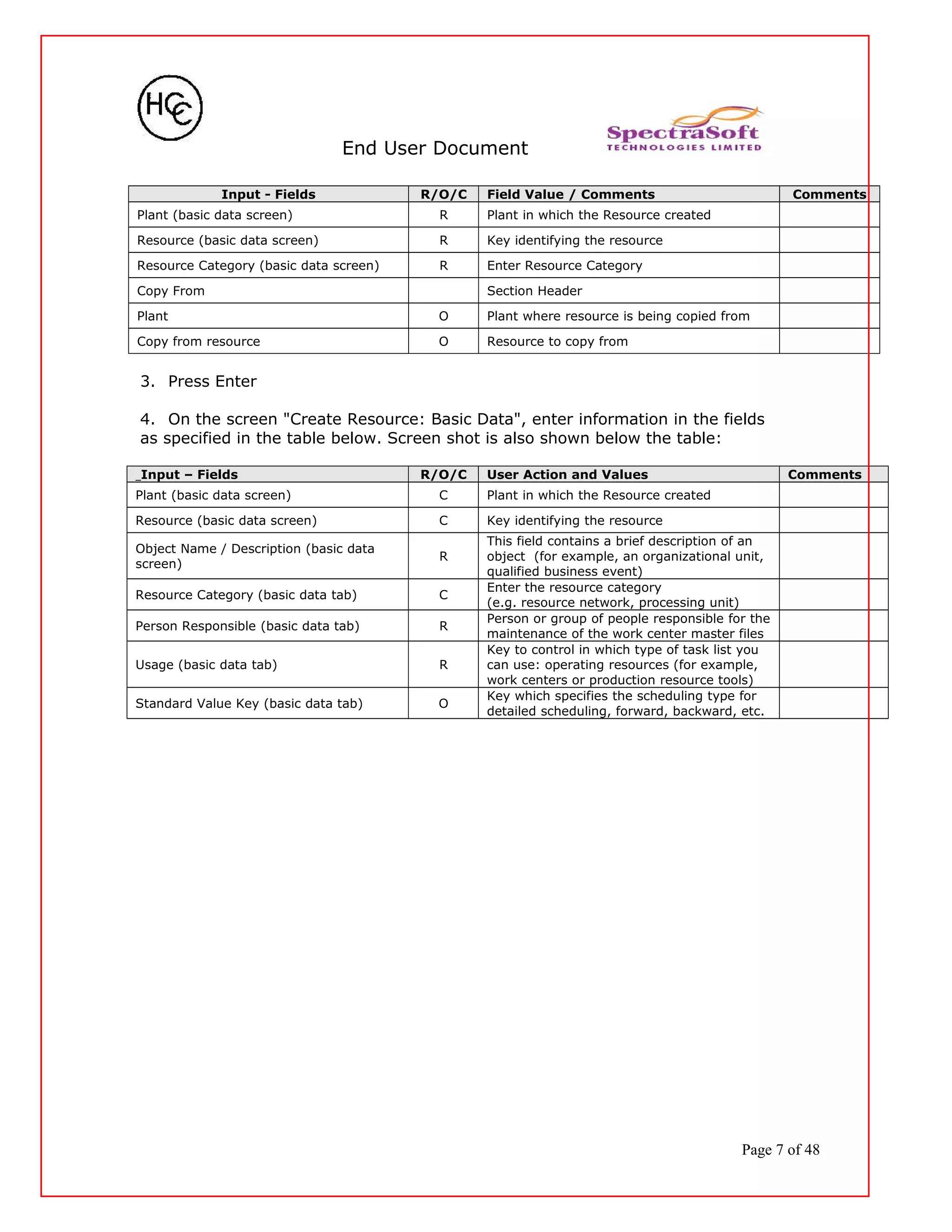 End User Document
Input - Fields R/O/C Field Value / Comments Comments
Plant (basic data screen) R Plant in which the Resource created
Resource (basic data screen) R Key identifying the resource
Resource Category (basic data screen) R Enter Resource Category
Copy From Section Header
Plant O Plant where resource is being copied from
Copy from resource O Resource to copy from
3. Press Enter
4. On the screen "Create Resource: Basic Data", enter information in the fields
as specified in the table below. Screen shot is also shown below the table:
Input – Fields R/O/C User Action and Values Comments
Plant (basic data screen) C Plant in which the Resource created
Resource (basic data screen) C Key identifying the resource
Object Name / Description (basic data
screen)
R
This field contains a brief description of an
object (for example, an organizational unit,
qualified business event)
Resource Category (basic data tab) C
Enter the resource category
(e.g. resource network, processing unit)
Person Responsible (basic data tab) R
Person or group of people responsible for the
maintenance of the work center master files
Usage (basic data tab) R
Key to control in which type of task list you
can use: operating resources (for example,
work centers or production resource tools)
Standard Value Key (basic data tab) O
Key which specifies the scheduling type for
detailed scheduling, forward, backward, etc.
Page 7 of 48
 