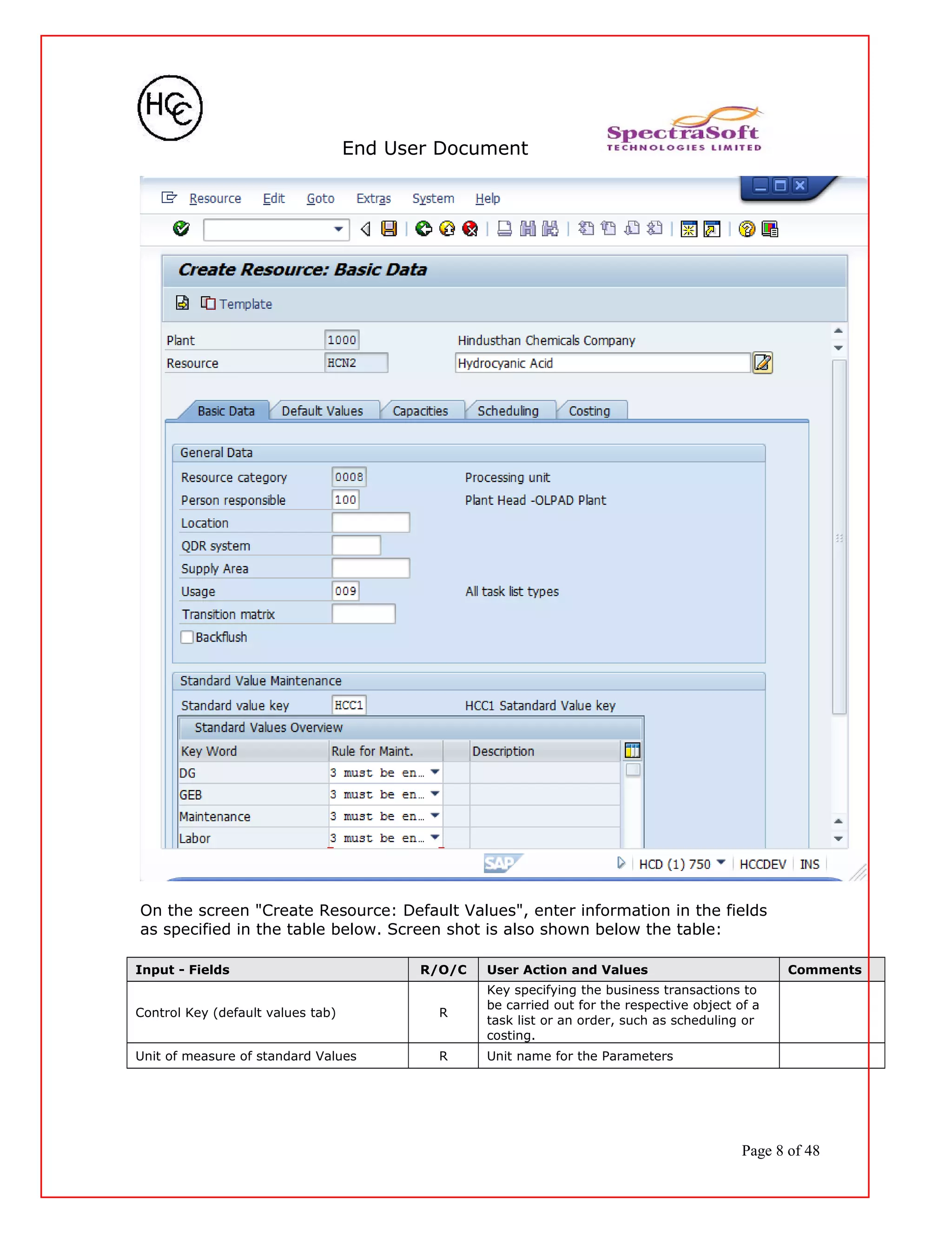 End User Document
On the screen "Create Resource: Default Values", enter information in the fields
as specified in the table below. Screen shot is also shown below the table:
Input - Fields R/O/C User Action and Values Comments
Control Key (default values tab) R
Key specifying the business transactions to
be carried out for the respective object of a
task list or an order, such as scheduling or
costing.
Unit of measure of standard Values R Unit name for the Parameters
Page 8 of 48
 