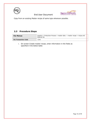 End User Document
Copy from an existing Master recipe of same type whenever possible.
2.3 Procedure Steps
Via Menus Logistics > Production Process > master data > master recipe > recipe and
material list
Via Transaction Code C201
1. On screen Create master recipe, enter information in the fields as
specified in the below table:
Page 16 of 48
 
