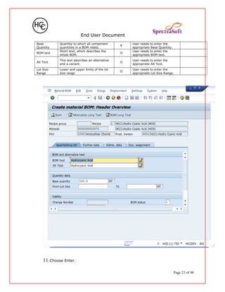 End User Document
Base
Quantity
Quantity to which all component
quantities in a BOM relate.
R
User needs to enter the
appropriate Base Quantity.
BOM text
Short text, which describes the
whole BOM.
O
User needs to enter the
appropriate BOM text.
Alt Text
This text describes an alternative
and a variant.
O
User needs to enter the
appropriate Alt Text.
Lot Size
Range
Lower and upper limits of the lot
size range
O
User needs to enter the
appropriate Lot Size Range.
11.Choose Enter.
Page 23 of 48
 