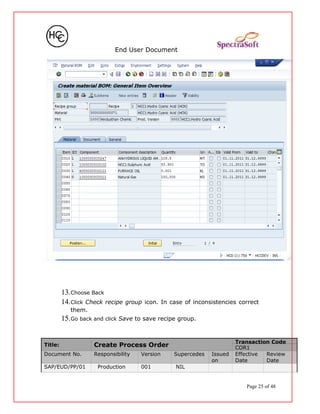 End User Document
13.Choose Back
14.Click Check recipe group icon. In case of inconsistencies correct
them.
15.Go back and click Save to save recipe group.
Title: Create Process Order
Transaction Code
COR1
Document No. Responsibility Version Supercedes Issued
on
Effective
Date
Review
Date
SAP/EUD/PP/01 Production 001 NIL
Page 25 of 48
 