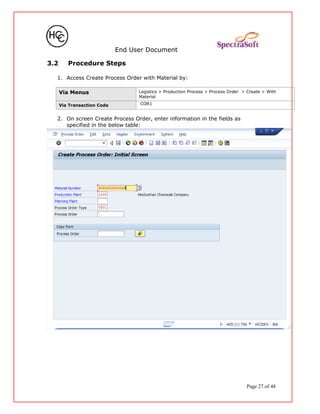 End User Document
3.2 Procedure Steps
1. Access Create Process Order with Material by:
Via Menus Logistics > Production Process > Process Order > Create > With
Material
Via Transaction Code COR1
2. On screen Create Process Order, enter information in the fields as
specified in the below table:
Page 27 of 48
 