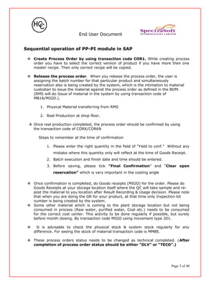 End User Document
Sequential operation of PP-PI module in SAP
 Create Process Order by using transaction code COR1. While creating process
order you have to select the correct version of product if you have more then one
master recipe. Then only correct recipe will be copied.
 Release the process order. When you release the process order, the user is
assigning the batch number for that particular product and simultaneously
reservation also is being created by the system, which is the intimation to material
custodian to issue the material against the process order as defined in the BOM.
(RMS will do Issue of material in the system by using transaction code of
MB1A/MIGO.).
1. Physical Material transferring from RMS
2. Real Production at shop floor.
 Once real production completed, the process order should be confirmed by using
the transaction code of CORK/COR6N
Steps to remember at the time of confirmation
1. Please enter the right quantity in the field of “Yield to conf.” Without any
mistake where this quantity only will reflect at the time of Goods Receipt.
2. Batch execution and finish date and time should be entered.
3. Before saving, please tick “Final Confirmation” and “Clear open
reservation” which is very important in the costing angle
 Once confirmation is completed, do Goods receipts (MIGO) for the order. Please do
Goods Receipts at your storage location itself where the QC will take sample and re-
post the material to you location after Result Recording & Usage decision. Please note
that when you are doing the GR for your product, at that time only Inspection lot
number is being created by the system.
 Some other material which is coming to the plant storage location but not being
consumed in process (Raw water, purified water, Coal etc.) needs to be consumed
for the correct cost center. This activity to be done regularly if possible, but surely
before month closing. By transaction code MIGO using movement type 201.
 It is advisable to check the physical stock & system stock regularly for any
difference. For seeing the stock of material transaction code is MMBE.
 These process orders status needs to be changed as technical completed. (After
completion of process order status should be either “DLV” or “TECO”.)
Page 3 of 48
 