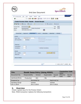 End User Document
Title: Goods Issue Entry (Using MIGO)
Transaction Code
MIGO
Document No. Responsibility Version Supercedes Issued
on
Effective
Date
Review
Date
SAP/EUD/PP/01 Production 001 NIL
Prepared by Reviewed by Approved by
Sandeep SIngh Venkat Venkat
29.11.2010 29.11.2010 29.11.2010
5. Overview
Create a goods issue for the Process Orders
Note: MIGO transaction replaces the following transactions
Page 32 of 48
 