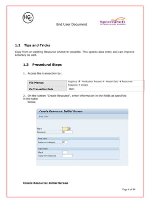 End User Document
1.2 Tips and Tricks
Copy from an existing Resource whenever possible. This speeds data entry and can improve
accuracy as well.
1.3 Procedural Steps
1. Access the transaction by:
Via Menus
Logistics  Production Process  Master Data  Resources
Resource  Create
Via Transaction Code CRC1
2. On the screen "Create Resource", enter information in the fields as specified
in the table
below:
Create Resource: Initial Screen
Page 6 of 48
 