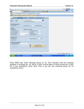 Production Planning User Manual Version 1.0
Press MRP3 tab. Enter Strategy group as 10. This indicates that the strategy
adopted is Strategy No. 10, which is plain vanilla Make to Stock production. Enter
02 in the Availability check field. That is we will use checking group 02 for
availability check.
Page 10 of 152
 
