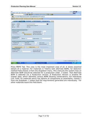 Production Planning User Manual Version 1.0
Press MRP4 Tab. This view is the most important view of all. It stores essential
details of a material. For materials in Talema with alternate BOMs, for Selection
method field choose 3 from the dropdown menu. This instructs the system how an
Alternate BOM should be selected for a production order. 3 states that Alternate
BOM is selected via a Production version. A Production Version is another PP
master data, which identifies various BOM/ Routing combinations. For Individual/
Coll. Field, for materials which has options of components or assemblies, choose 1
from the dropdown. 1 states that the requirements generated are individually. For
other materials leave this field blank.
Page 11 of 152
 