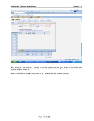 Production Planning User Manual Version 1.0
You will get this pop-up. Choose the work center where you want to dispatch and
schedule this order in.
Press the Dispatch Manually button at the bottom left of the pop-up.
Page 113 of 152
 