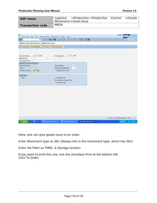 Production Planning User Manual Version 1.0
SAP menu Logistics ->Production->Production Control ->Goods
Movement->Gods Issue
Transaction code MB1A
Here, one can give goods issue to an order.
Enter Movement type as 261 (Always this is the movement type, which has 261)
Enter the Plant as TSMU & Storage location
If you want to print this one, tick the checkbox Print at the bottom left.
Click To Order.
Page 118 of 152
 