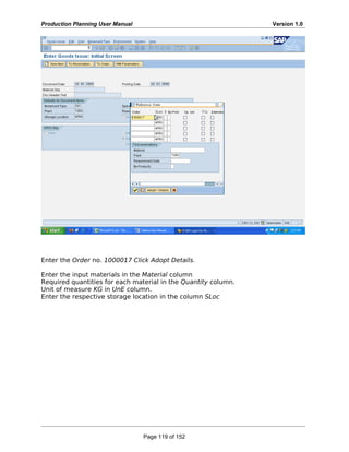 Production Planning User Manual Version 1.0
Enter the Order no. 1000017 Click Adopt Details.
Enter the input materials in the Material column
Required quantities for each material in the Quantity column.
Unit of measure KG in UnE column.
Enter the respective storage location in the column SLoc
Page 119 of 152
 