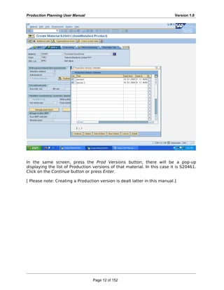 Production Planning User Manual Version 1.0
In the same screen, press the Prod Versions button, there will be a pop-up
displaying the list of Production versions of that material. In this case it is S20461.
Click on the Continue button or press Enter.
[ Please note: Creating a Production version is dealt latter in this manual.]
Page 12 of 152
 