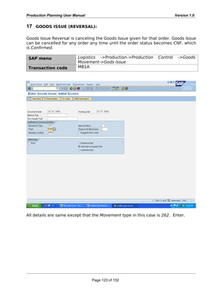 Production Planning User Manual Version 1.0
17 GOODS ISSUE (REVERSAL):
Goods Issue Reversal is canceling the Goods Issue given for that order. Goods Issue
can be cancelled for any order any time until the order status becomes CNF, which
is Confirmed.
SAP menu Logistics ->Production->Production Control ->Goods
Movement->Gods Issue
Transaction code MB1A
All details are same except that the Movement type in this case is 262. Enter.
Page 123 of 152
 