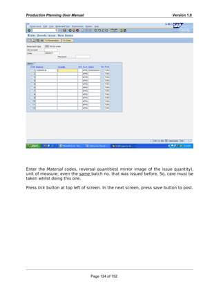 Production Planning User Manual Version 1.0
Enter the Material codes, reversal quantities( mirror image of the issue quantity),
unit of measure, even the same batch no. that was issued before. So, care must be
taken whilst doing this one.
Press tick button at top left of screen. In the next screen, press save button to post.
Page 124 of 152
 