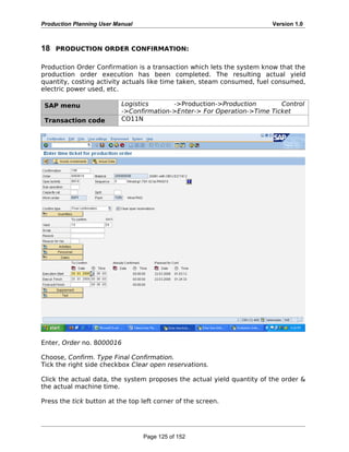 Production Planning User Manual Version 1.0
18 PRODUCTION ORDER CONFIRMATION:
Production Order Confirmation is a transaction which lets the system know that the
production order execution has been completed. The resulting actual yield
quantity, costing activity actuals like time taken, steam consumed, fuel consumed,
electric power used, etc.
SAP menu Logistics ->Production->Production Control
->Confirmation->Enter-> For Operation->Time Ticket
Transaction code CO11N
Enter, Order no. 8000016
Choose, Confirm. Type Final Confirmation.
Tick the right side checkbox Clear open reservations.
Click the actual data, the system proposes the actual yield quantity of the order &
the actual machine time.
Press the tick button at the top left corner of the screen.
Page 125 of 152
 