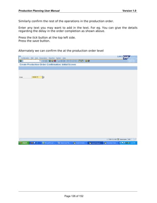 Production Planning User Manual Version 1.0
Similarly confirm the rest of the operations in the production order.
Enter any text you may want to add in the text. For eg. You can give the details
regarding the delay in the order completion as shown above.
Press the tick button at the top left side.
Press the save button.
Alternately we can confirm the at the production order level
Page 126 of 152
 