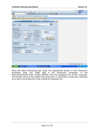 Production Planning User Manual Version 1.0
Press the Work Scheduling tab. Enter the appropriate person in the Production
Scheduler field. For 1008, 008 is the Production Scheduler. In the
Prod.Sched.Profile field, choose 000001 from the dropdown for all the materials.
This profile instructs the system how production is executed in shop floor. Example
as to when the production order should be released, etc.
Page 13 of 152
 