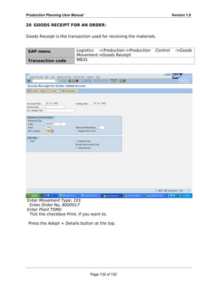 Production Planning User Manual Version 1.0
20 GOODS RECEIPT FOR AN ORDER:
Goods Receipt is the transaction used for receiving the materials.
SAP menu Logistics ->Production->Production Control ->Goods
Movement->Goods Receipt
Transaction code MB31
Enter Movement Type, 101
Enter Order No. 8000017
Enter Plant TSMU
Tick the checkbox Print, if you want to.
Press the Adopt + Details button at the top.
Page 132 of 152
 