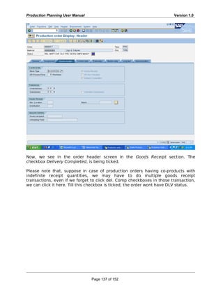 Production Planning User Manual Version 1.0
Now, we see in the order header screen in the Goods Receipt section. The
checkbox Delivery Completed, is being ticked.
Please note that, suppose in case of production orders having co-products with
indefinite receipt quantities, we may have to do multiple goods receipt
transactions, even if we forget to click del. Comp checkboxes in those transaction,
we can click it here. Till this checkbox is ticked, the order wont have DLV status.
Page 137 of 152
 