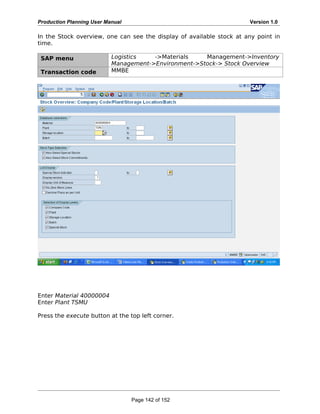 Production Planning User Manual Version 1.0
In the Stock overview, one can see the display of available stock at any point in
time.
SAP menu Logistics ->Materials Management->Inventory
Management->Environment->Stock-> Stock Overview
Transaction code MMBE
Enter Material 40000004
Enter Plant TSMU
Press the execute button at the top left corner.
Page 142 of 152
 