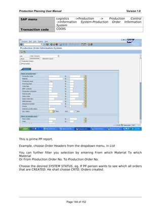 Production Planning User Manual Version 1.0
SAP menu Logistics ->Production -> Production Control
->Information System-Production Order Information
System
Transaction code COOIS
This is prime PP report.
Example, choose Order Headers from the dropdown menu, in List
You can further filter you selection by entering From which Material To which
Material
Or From Production Order No. To Production Order No.
Choose the desired SYSTEM STATUS, eg. If PP person wants to see which all orders
that are CREATED. He shall choose CRTD, Orders created.
Page 144 of 152
 