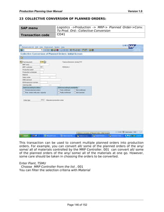 Production Planning User Manual Version 1.0
23 COLLECTIVE CONVERSION OF PLANNED ORDERS:
SAP menu Logistics ->Production -> MRP-> Planned Order->Conv.
To Prod. Ord.- Collective Conversion
Transaction code CO41
This transaction can be used to convert multiple planned orders into production
orders. For example, you can convert all/ some of the planned orders of the any/
some/ all of materials controlled by the MRP Controller. 001 can convert all/ some
of the planned orders of the any/ some/ all of the materials at one go. However,
some care should be taken in choosing the orders to be converted.
Enter Plant, TSMU
Choose MRP Controller from the list , 001
You can filter the selection criteria with Material
Page 146 of 152
 