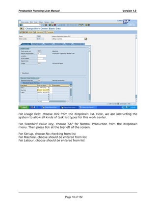 Production Planning User Manual Version 1.0
For Usage field, choose 009 from the dropdown list. Here, we are instructing the
system to allow all kinds of task list types for this work center.
For Standard value key, choose SAP for Normal Production from the dropdown
menu. Then press tick at the top left of the screen.
For Set up, choose No checking from list
For Machine, choose should be entered from list
For Labour, choose should be entered from list
Page 18 of 152
 
