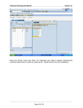 Production Planning User Manual Version 1.0
Press the Sched. Lines tab. Here, for materials you need a weekly requirement,
monthly requirement is split by choosing W – Week format from the dropdown.
Page 30 of 152
 