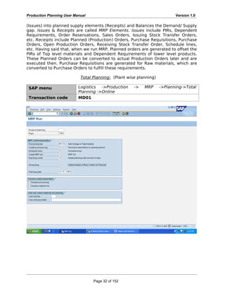 Production Planning User Manual Version 1.0
(Issues) into planned supply elements (Receipts) and Balances the Demand/ Supply
gap. Issues & Receipts are called MRP Elements. Issues include PIRs, Dependent
Requirements, Order Reservations, Sales Orders, Issuing Stock Transfer Orders,
etc. Receipts include Planned (Production) Orders, Purchase Requisitions, Purchase
Orders, Open Production Orders, Receiving Stock Transfer Order, Schedule lines,
etc. Having said that, when we run MRP, Planned orders are generated to offset the
PIRs of Top level materials and Dependent Requirements of lower level products.
These Planned Orders can be converted to actual Production Orders later and are
executed then. Purchase Requisitions are generated for Raw materials, which are
converted to Purchase Orders to fulfill these requirements.
Total Planning: (Plant wise planning)
SAP menu Logistics ->Production -> MRP ->Planning->Total
Planning ->Online
Transaction code MD01
Page 32 of 152
 