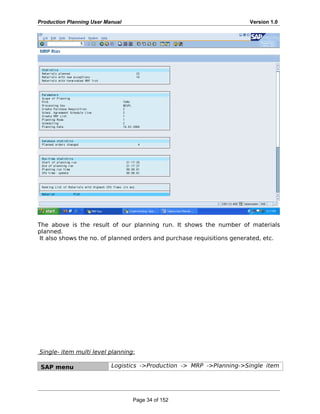 Production Planning User Manual Version 1.0
The above is the result of our planning run. It shows the number of materials
planned.
It also shows the no. of planned orders and purchase requisitions generated, etc.
Single- item multi level planning:
SAP menu Logistics ->Production -> MRP ->Planning->Single item
Page 34 of 152
 