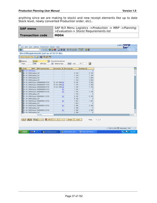 Production Planning User Manual Version 1.0
anything since we are making to stock) and new receipt elements like up to date
Stock level, newly converted Production order, etc)..
SAP menu SAP R/3 Menu Logistics ->Production -> MRP ->Planning-
>Evaluation-> Stock/ Requirements list
Transaction code MD04
Page 37 of 152
 