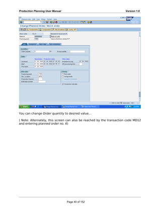 Production Planning User Manual Version 1.0
You can change Order quantity to desired value, .
( Note: Alternately, this screen can also be reached by the transaction code MD12
and entering planned order no. 6)
Page 40 of 152
 