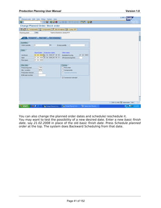 Production Planning User Manual Version 1.0
You can also change the planned order dates and schedule/ reschedule it.
You may want to test the possibility of a new desired date. Enter a new basic finish
date, say 21.02.2008 in place of the old basic finish date. Press Schedule planned
order at the top. The system does Backward Scheduling from that date.
Page 41 of 152
 