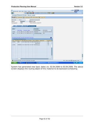 Production Planning User Manual Version 1.0
System has generated new basic dates viz. 02.04.2008 to 02.04.2008. The above
screen displays the routing object of this material to do backward scheduling
Page 42 of 152
 