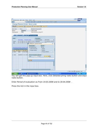 Production Planning User Manual Version 1.0
You will get this pop-up input box. Here, click Detailed plnng radio button and Days
radio button.
Enter Period of evaluation as From 19.03.2008 and to 30.04.2008 .
Press the tick in the input box.
Page 44 of 152
 