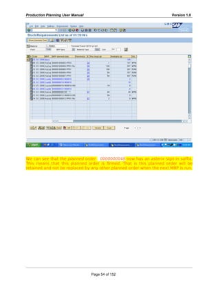 Production Planning User Manual Version 1.0
We can see that the planned order 0000000048 now has an asterix sign in suffix.
This means that this planned order is firmed. That is this planned order will be
retained and not be replaced by any other planned order when the next MRP is run.
Page 54 of 152
 