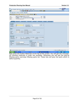 Production Planning User Manual Version 1.0
Now press the button Materials at the top of the screen. You will get the message-
All checked materials in order are available. Otherwise you will get the pop-up
Missing parts overview/ Missing parts list. These lists will give the parts which is
deficit quantity.
Page 63 of 152
 