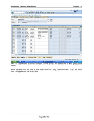Production Planning User Manual Version 1.0
This is Operations overview screen, which gives the schedule of this production
order.
Now, double click on one of the operation nos., say, operation no. 0050. to enter
into the operation detail screen.
Page 68 of 152
 