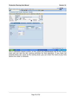 Production Planning User Manual Version 1.0
This is operation details screen. In this, press the StandardVals tab at the centre.
Here you can see the std. costing activities for that operation. If you have not
entered these std. value at the routing level, you can enter this here at any time
before this order is released.
Page 70 of 152
 