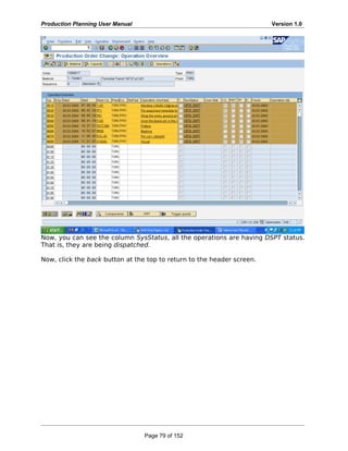 Production Planning User Manual Version 1.0
Now, you can see the column SysStatus, all the operations are having DSPT status.
That is, they are being dispatched.
Now, click the back button at the top to return to the header screen.
Page 79 of 152
 
