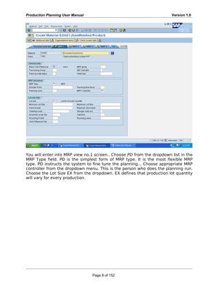 Production Planning User Manual Version 1.0
You will enter into MRP view no.1 screen.. Choose PD from the dropdown list in the
MRP Type field. PD is the simplest form of MRP type. It is the most flexible MRP
type. PD instructs the system to fine tune the planning... Choose appropriate MRP
controller from the dropdown menu. This is the person who does the planning run.
Choose the Lot Size EX from the dropdown. EX defines that production lot quantity
will vary for every production.
Page 8 of 152
 